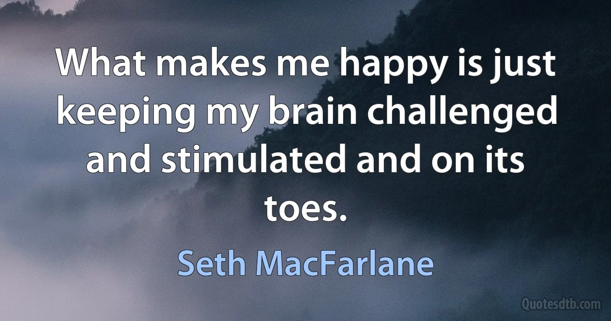 What makes me happy is just keeping my brain challenged and stimulated and on its toes. (Seth MacFarlane)