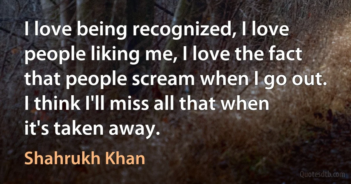 I love being recognized, I love people liking me, I love the fact that people scream when I go out. I think I'll miss all that when it's taken away. (Shahrukh Khan)