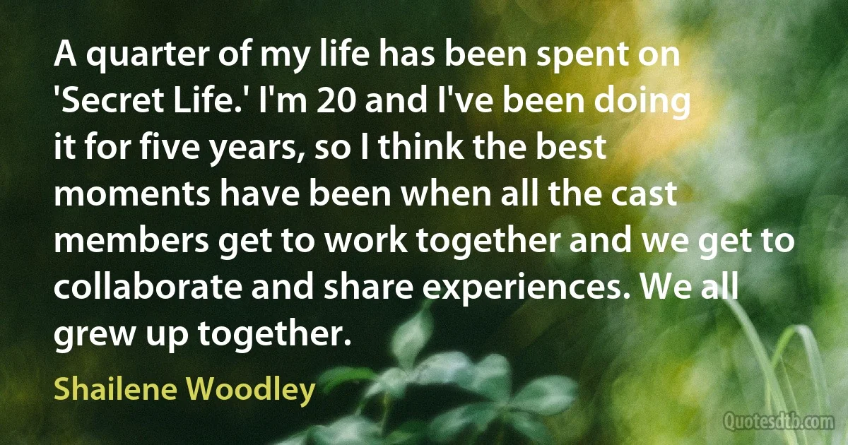 A quarter of my life has been spent on 'Secret Life.' I'm 20 and I've been doing it for five years, so I think the best moments have been when all the cast members get to work together and we get to collaborate and share experiences. We all grew up together. (Shailene Woodley)