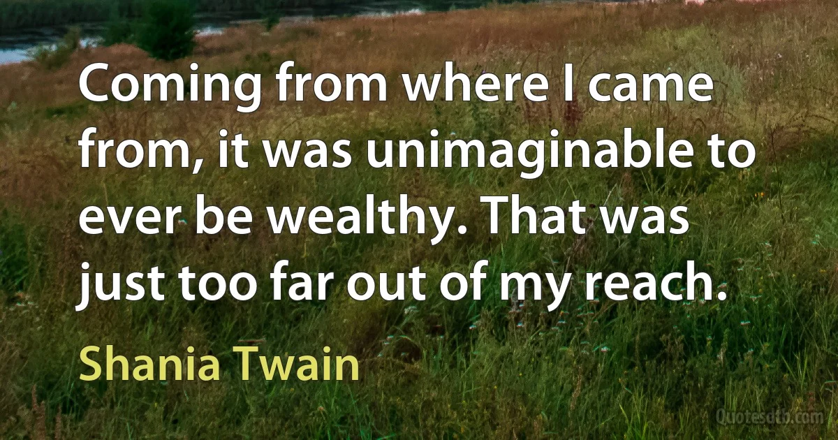 Coming from where I came from, it was unimaginable to ever be wealthy. That was just too far out of my reach. (Shania Twain)