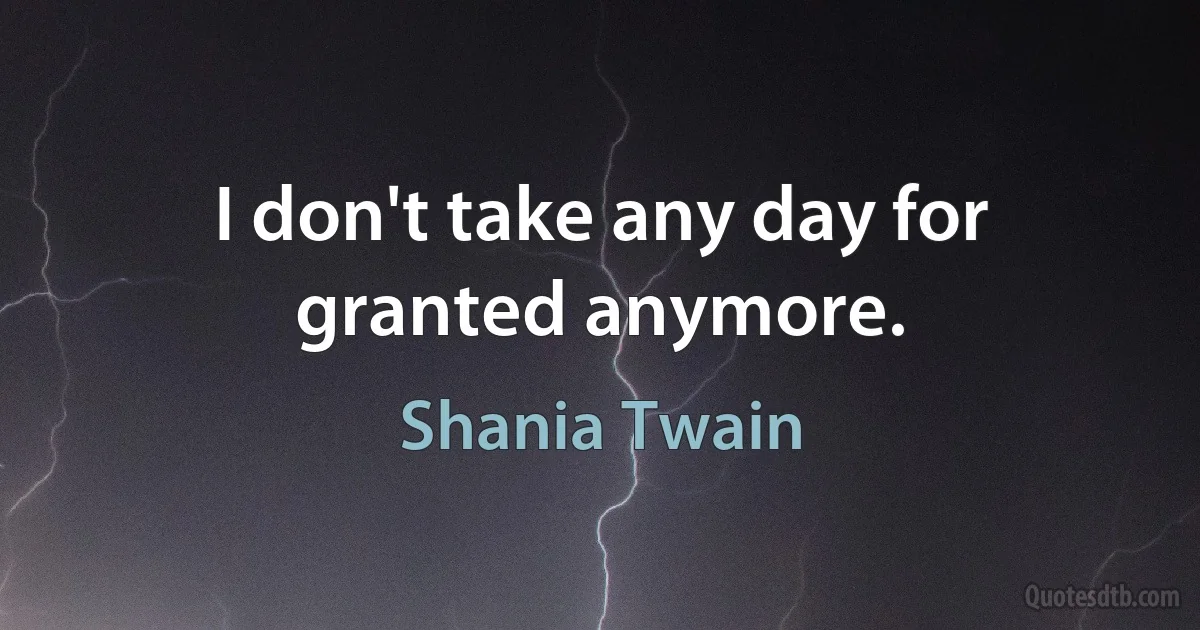 I don't take any day for granted anymore. (Shania Twain)