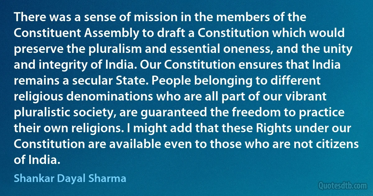 There was a sense of mission in the members of the Constituent Assembly to draft a Constitution which would preserve the pluralism and essential oneness, and the unity and integrity of India. Our Constitution ensures that India remains a secular State. People belonging to different religious denominations who are all part of our vibrant pluralistic society, are guaranteed the freedom to practice their own religions. I might add that these Rights under our Constitution are available even to those who are not citizens of India. (Shankar Dayal Sharma)