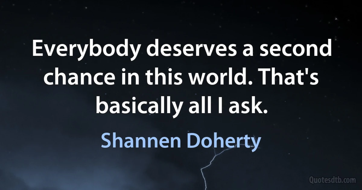 Everybody deserves a second chance in this world. That's basically all I ask. (Shannen Doherty)