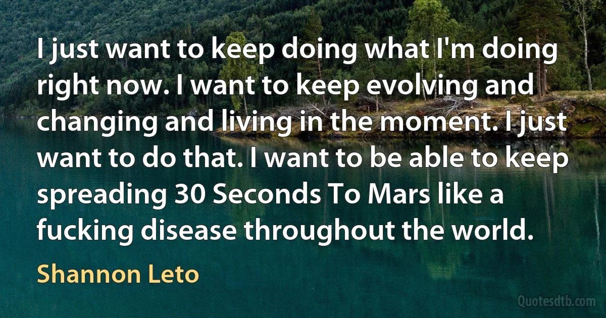 I just want to keep doing what I'm doing right now. I want to keep evolving and changing and living in the moment. I just want to do that. I want to be able to keep spreading 30 Seconds To Mars like a fucking disease throughout the world. (Shannon Leto)