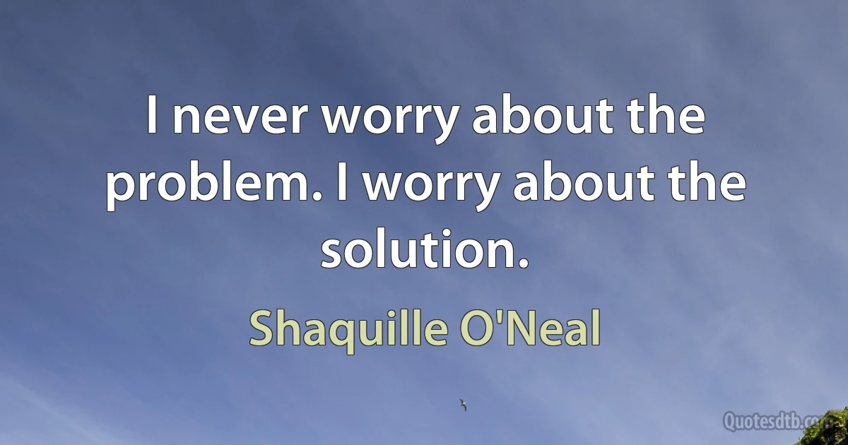 I never worry about the problem. I worry about the solution. (Shaquille O'Neal)