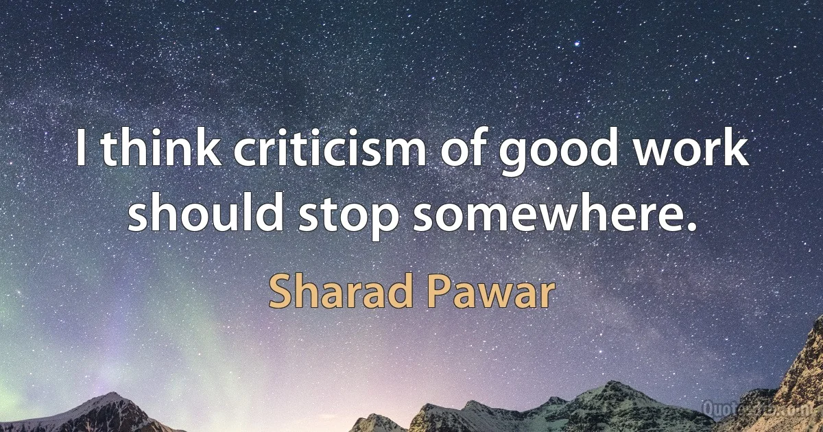 I think criticism of good work should stop somewhere. (Sharad Pawar)