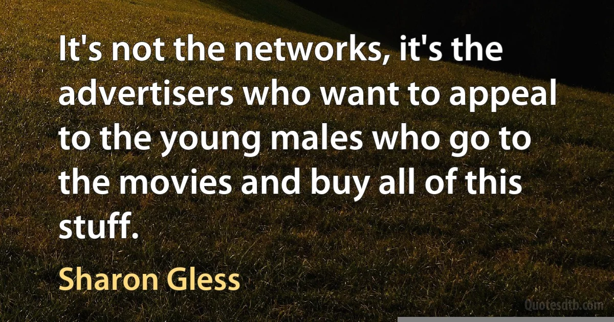 It's not the networks, it's the advertisers who want to appeal to the young males who go to the movies and buy all of this stuff. (Sharon Gless)