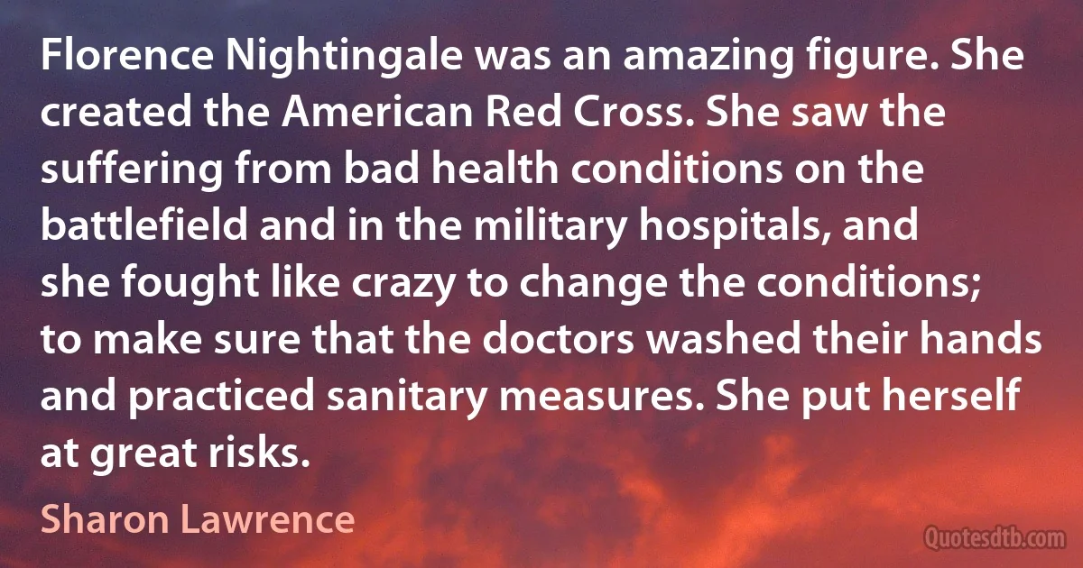 Florence Nightingale was an amazing figure. She created the American Red Cross. She saw the suffering from bad health conditions on the battlefield and in the military hospitals, and she fought like crazy to change the conditions; to make sure that the doctors washed their hands and practiced sanitary measures. She put herself at great risks. (Sharon Lawrence)