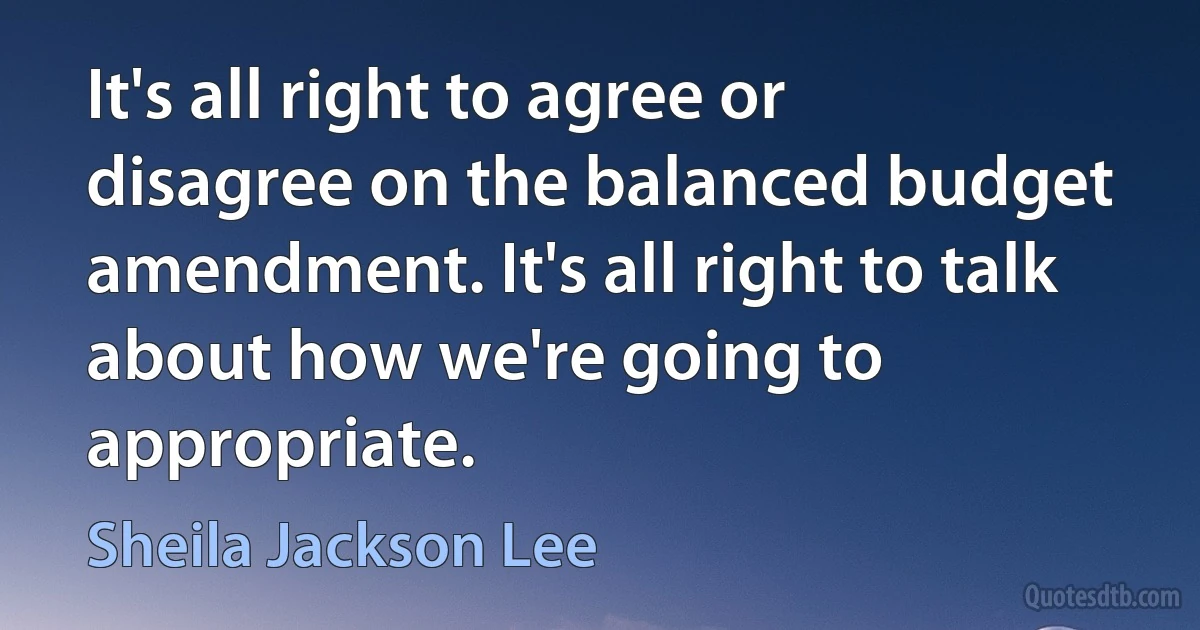 It's all right to agree or disagree on the balanced budget amendment. It's all right to talk about how we're going to appropriate. (Sheila Jackson Lee)