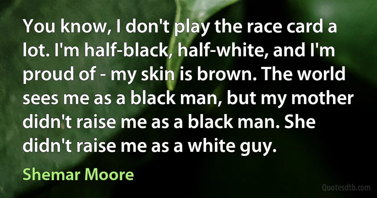 You know, I don't play the race card a lot. I'm half-black, half-white, and I'm proud of - my skin is brown. The world sees me as a black man, but my mother didn't raise me as a black man. She didn't raise me as a white guy. (Shemar Moore)