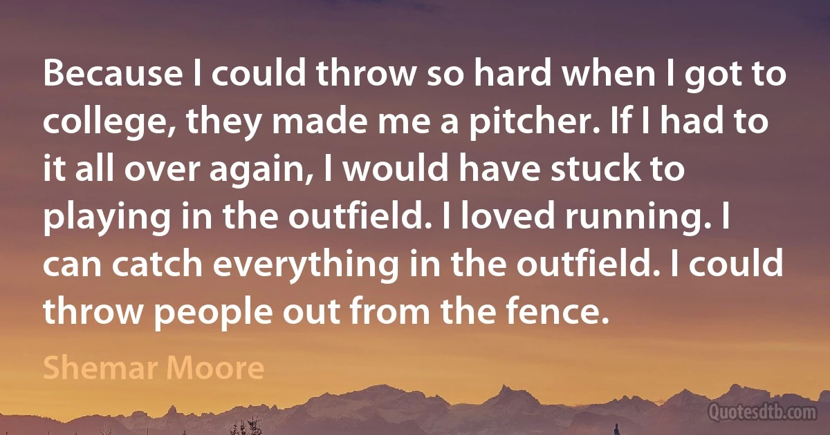 Because I could throw so hard when I got to college, they made me a pitcher. If I had to it all over again, I would have stuck to playing in the outfield. I loved running. I can catch everything in the outfield. I could throw people out from the fence. (Shemar Moore)