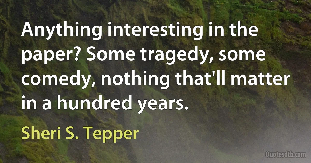 Anything interesting in the paper? Some tragedy, some comedy, nothing that'll matter in a hundred years. (Sheri S. Tepper)