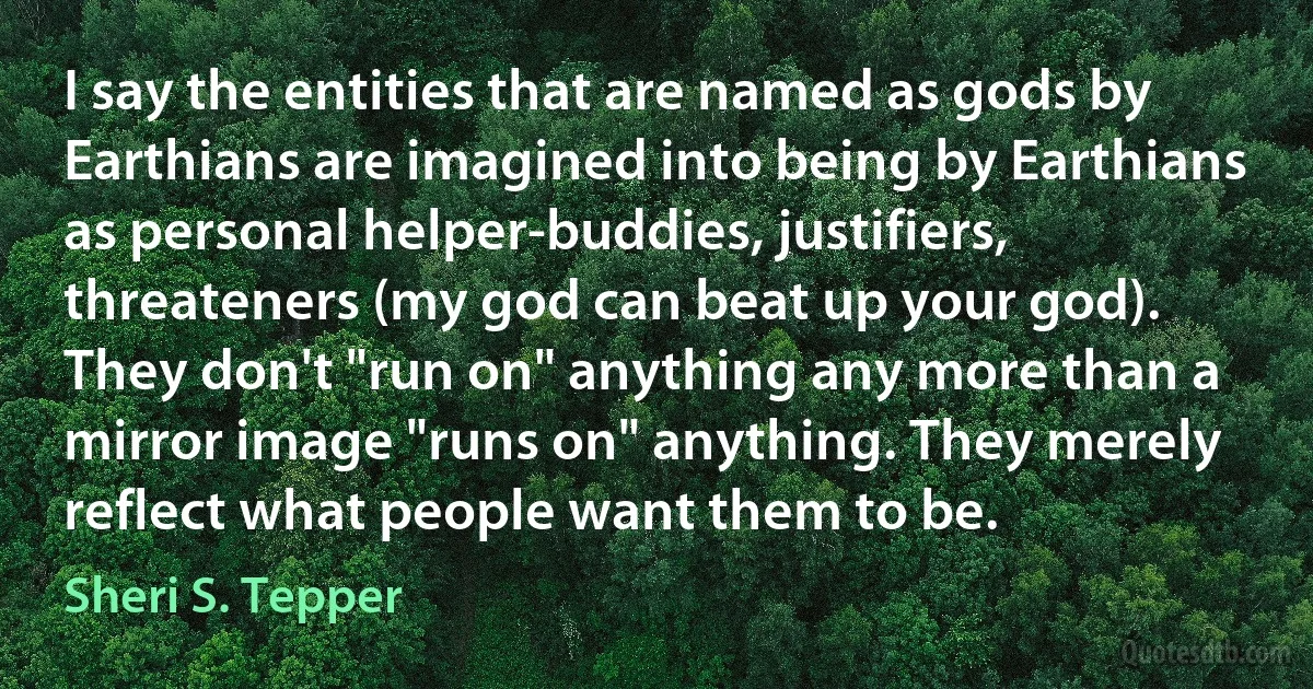 I say the entities that are named as gods by Earthians are imagined into being by Earthians as personal helper-buddies, justifiers, threateners (my god can beat up your god). They don't "run on" anything any more than a mirror image "runs on" anything. They merely reflect what people want them to be. (Sheri S. Tepper)