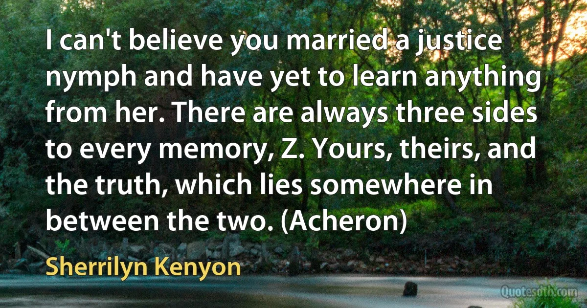 I can't believe you married a justice nymph and have yet to learn anything from her. There are always three sides to every memory, Z. Yours, theirs, and the truth, which lies somewhere in between the two. (Acheron) (Sherrilyn Kenyon)