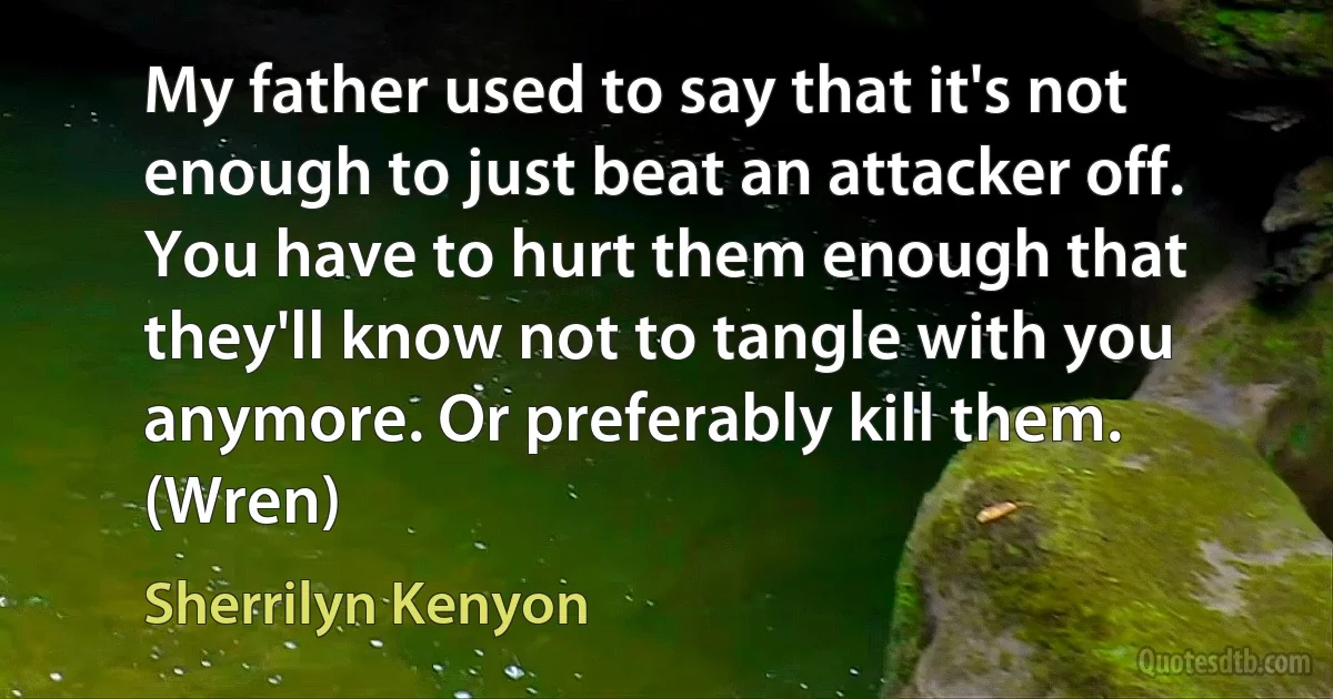 My father used to say that it's not enough to just beat an attacker off. You have to hurt them enough that they'll know not to tangle with you anymore. Or preferably kill them. (Wren) (Sherrilyn Kenyon)