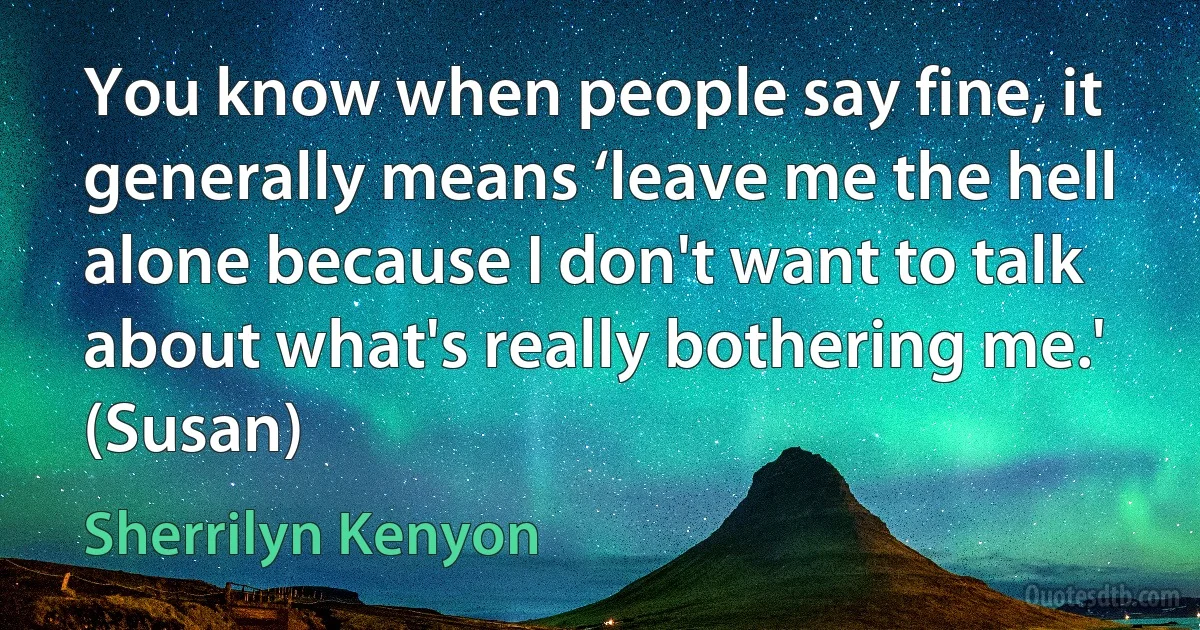 You know when people say fine, it generally means ‘leave me the hell alone because I don't want to talk about what's really bothering me.' (Susan) (Sherrilyn Kenyon)