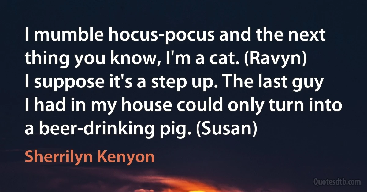 I mumble hocus-pocus and the next thing you know, I'm a cat. (Ravyn)
I suppose it's a step up. The last guy I had in my house could only turn into a beer-drinking pig. (Susan) (Sherrilyn Kenyon)