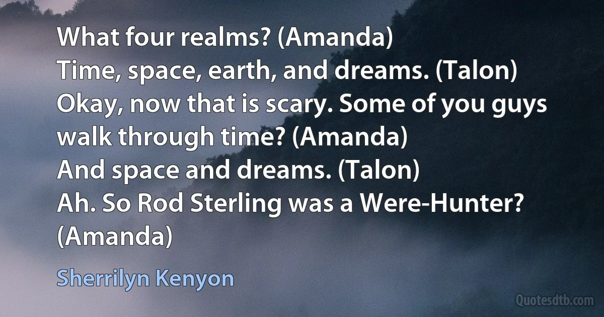 What four realms? (Amanda)
Time, space, earth, and dreams. (Talon)
Okay, now that is scary. Some of you guys walk through time? (Amanda)
And space and dreams. (Talon)
Ah. So Rod Sterling was a Were-Hunter? (Amanda) (Sherrilyn Kenyon)