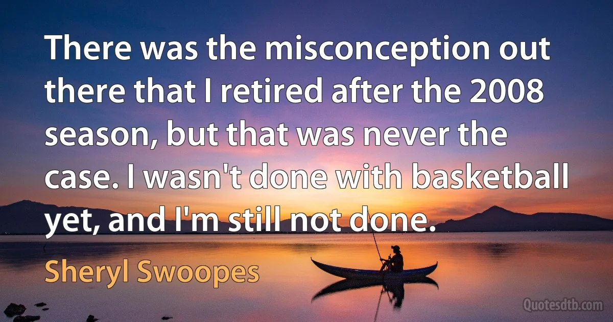 There was the misconception out there that I retired after the 2008 season, but that was never the case. I wasn't done with basketball yet, and I'm still not done. (Sheryl Swoopes)