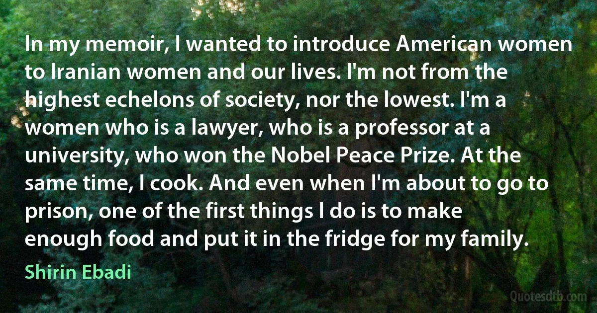 In my memoir, I wanted to introduce American women to Iranian women and our lives. I'm not from the highest echelons of society, nor the lowest. I'm a women who is a lawyer, who is a professor at a university, who won the Nobel Peace Prize. At the same time, I cook. And even when I'm about to go to prison, one of the first things I do is to make enough food and put it in the fridge for my family. (Shirin Ebadi)