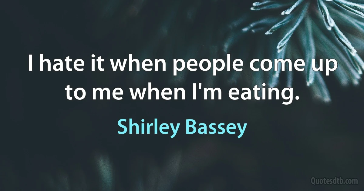 I hate it when people come up to me when I'm eating. (Shirley Bassey)