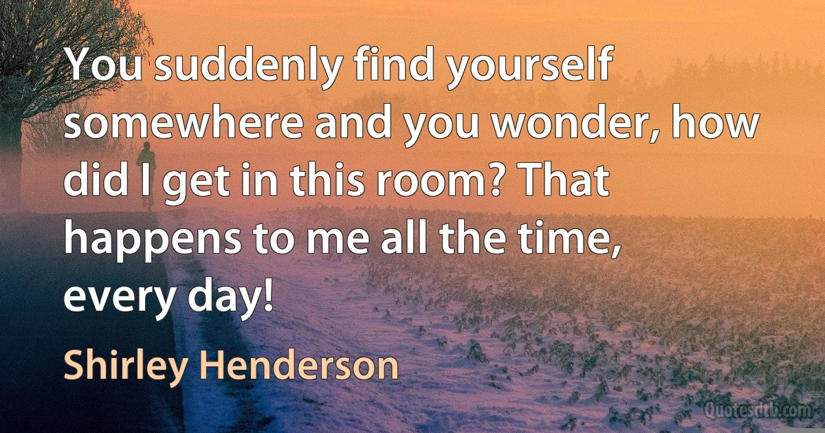 You suddenly find yourself somewhere and you wonder, how did I get in this room? That happens to me all the time, every day! (Shirley Henderson)