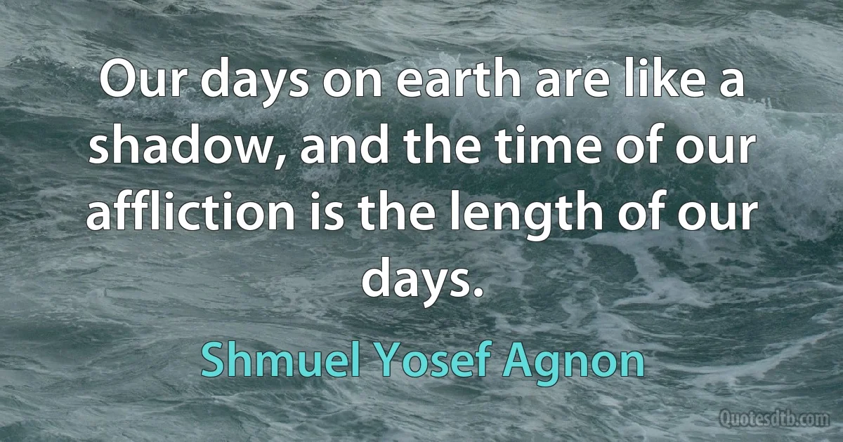 Our days on earth are like a shadow, and the time of our affliction is the length of our days. (Shmuel Yosef Agnon)