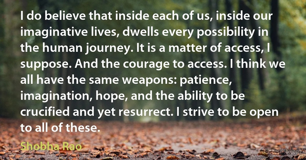 I do believe that inside each of us, inside our imaginative lives, dwells every possibility in the human journey. It is a matter of access, I suppose. And the courage to access. I think we all have the same weapons: patience, imagination, hope, and the ability to be crucified and yet resurrect. I strive to be open to all of these. (Shobha Rao)