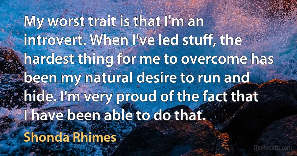 My worst trait is that I'm an introvert. When I've led stuff, the hardest thing for me to overcome has been my natural desire to run and hide. I'm very proud of the fact that I have been able to do that. (Shonda Rhimes)