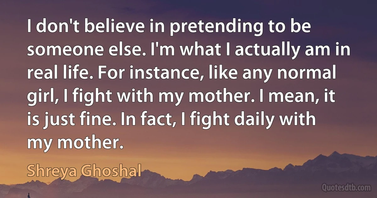 I don't believe in pretending to be someone else. I'm what I actually am in real life. For instance, like any normal girl, I fight with my mother. I mean, it is just fine. In fact, I fight daily with my mother. (Shreya Ghoshal)