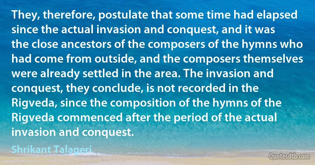 They, therefore, postulate that some time had elapsed since the actual invasion and conquest, and it was the close ancestors of the composers of the hymns who had come from outside, and the composers themselves were already settled in the area. The invasion and conquest, they conclude, is not recorded in the Rigveda, since the composition of the hymns of the Rigveda commenced after the period of the actual invasion and conquest. (Shrikant Talageri)