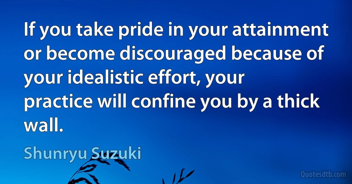 If you take pride in your attainment or become discouraged because of your idealistic effort, your practice will confine you by a thick wall. (Shunryu Suzuki)