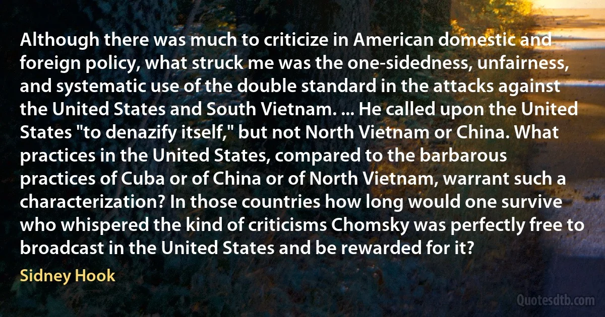 Although there was much to criticize in American domestic and foreign policy, what struck me was the one-sidedness, unfairness, and systematic use of the double standard in the attacks against the United States and South Vietnam. ... He called upon the United States "to denazify itself," but not North Vietnam or China. What practices in the United States, compared to the barbarous practices of Cuba or of China or of North Vietnam, warrant such a characterization? In those countries how long would one survive who whispered the kind of criticisms Chomsky was perfectly free to broadcast in the United States and be rewarded for it? (Sidney Hook)