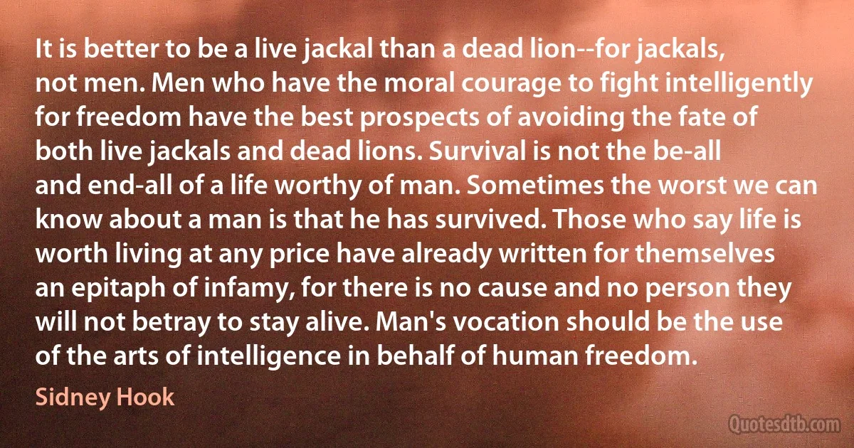 It is better to be a live jackal than a dead lion--for jackals, not men. Men who have the moral courage to fight intelligently for freedom have the best prospects of avoiding the fate of both live jackals and dead lions. Survival is not the be-all and end-all of a life worthy of man. Sometimes the worst we can know about a man is that he has survived. Those who say life is worth living at any price have already written for themselves an epitaph of infamy, for there is no cause and no person they will not betray to stay alive. Man's vocation should be the use of the arts of intelligence in behalf of human freedom. (Sidney Hook)