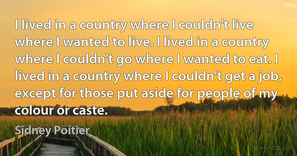 I lived in a country where I couldn't live where I wanted to live. I lived in a country where I couldn't go where I wanted to eat. I lived in a country where I couldn't get a job, except for those put aside for people of my colour or caste. (Sidney Poitier)