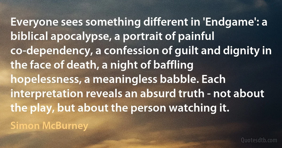 Everyone sees something different in 'Endgame': a biblical apocalypse, a portrait of painful co-dependency, a confession of guilt and dignity in the face of death, a night of baffling hopelessness, a meaningless babble. Each interpretation reveals an absurd truth - not about the play, but about the person watching it. (Simon McBurney)