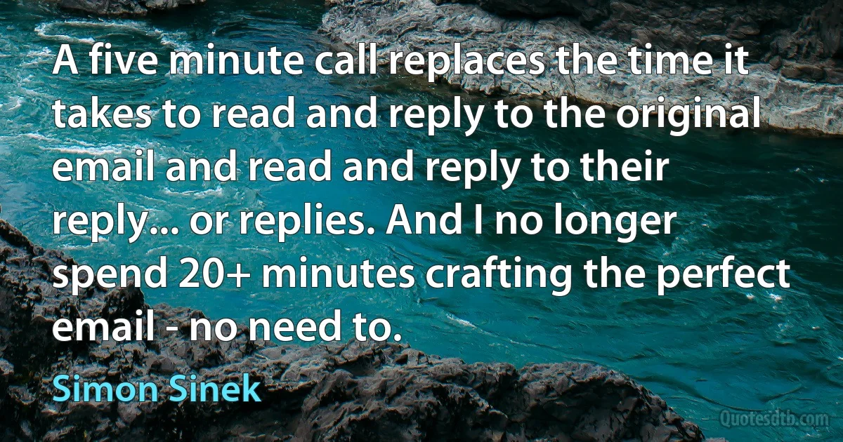 A five minute call replaces the time it takes to read and reply to the original email and read and reply to their reply... or replies. And I no longer spend 20+ minutes crafting the perfect email - no need to. (Simon Sinek)