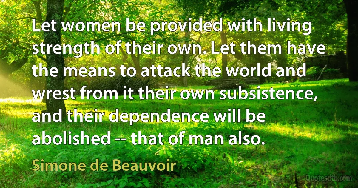 Let women be provided with living strength of their own. Let them have the means to attack the world and wrest from it their own subsistence, and their dependence will be abolished -- that of man also. (Simone de Beauvoir)