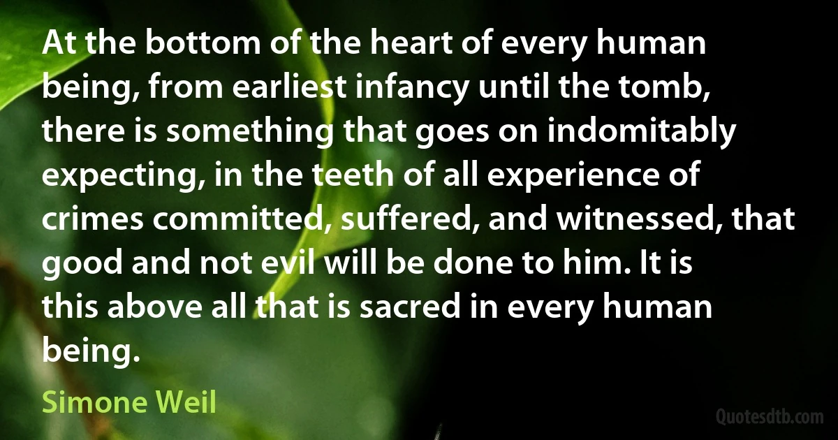 At the bottom of the heart of every human being, from earliest infancy until the tomb, there is something that goes on indomitably expecting, in the teeth of all experience of crimes committed, suffered, and witnessed, that good and not evil will be done to him. It is this above all that is sacred in every human being. (Simone Weil)