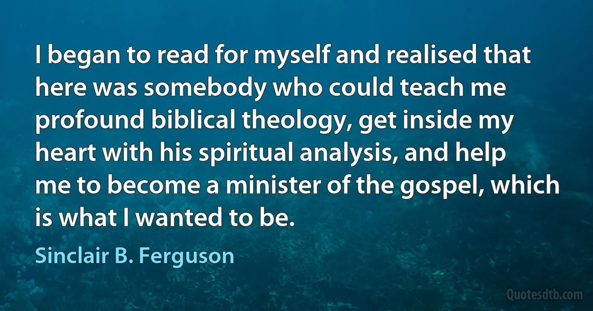 I began to read for myself and realised that here was somebody who could teach me profound biblical theology, get inside my heart with his spiritual analysis, and help me to become a minister of the gospel, which is what I wanted to be. (Sinclair B. Ferguson)