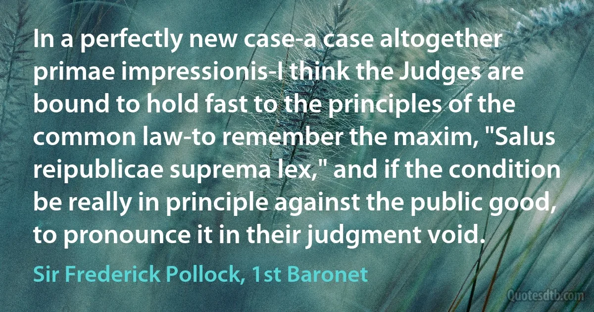 In a perfectly new case-a case altogether primae impressionis-I think the Judges are bound to hold fast to the principles of the common law-to remember the maxim, "Salus reipublicae suprema lex," and if the condition be really in principle against the public good, to pronounce it in their judgment void. (Sir Frederick Pollock, 1st Baronet)