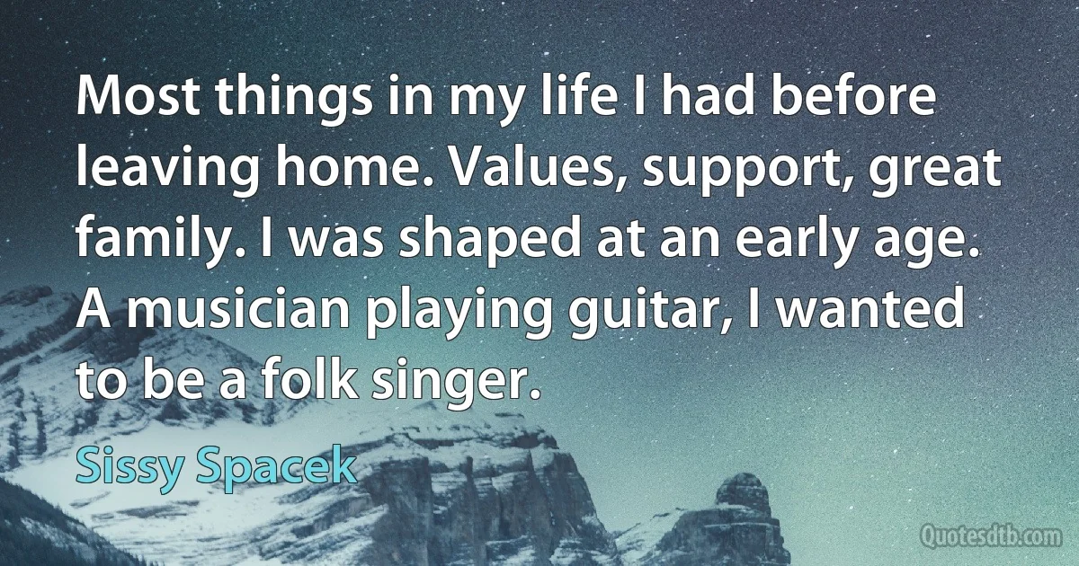 Most things in my life I had before leaving home. Values, support, great family. I was shaped at an early age. A musician playing guitar, I wanted to be a folk singer. (Sissy Spacek)