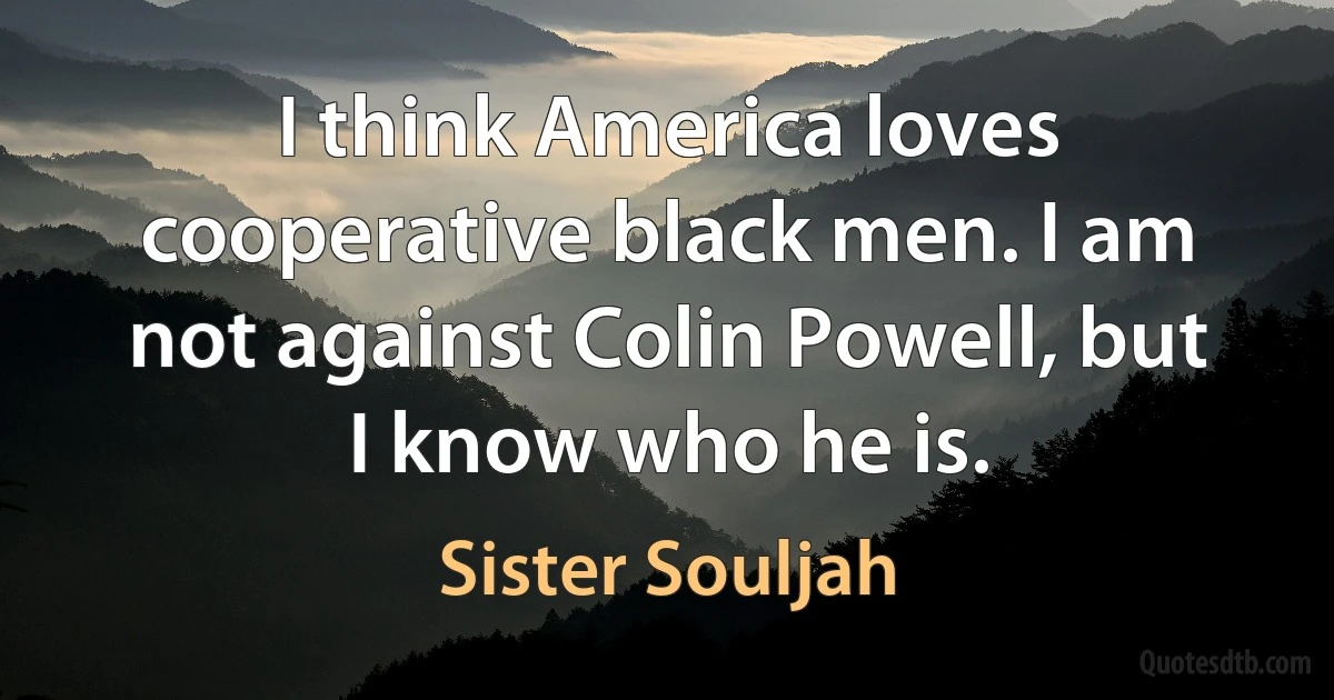 I think America loves cooperative black men. I am not against Colin Powell, but I know who he is. (Sister Souljah)