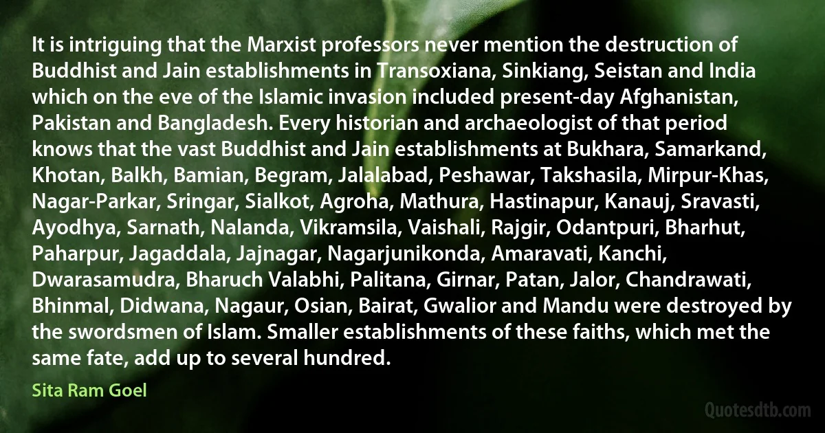 It is intriguing that the Marxist professors never mention the destruction of Buddhist and Jain establishments in Transoxiana, Sinkiang, Seistan and India which on the eve of the Islamic invasion included present-day Afghanistan, Pakistan and Bangladesh. Every historian and archaeologist of that period knows that the vast Buddhist and Jain establishments at Bukhara, Samarkand, Khotan, Balkh, Bamian, Begram, Jalalabad, Peshawar, Takshasila, Mirpur-Khas, Nagar-Parkar, Sringar, Sialkot, Agroha, Mathura, Hastinapur, Kanauj, Sravasti, Ayodhya, Sarnath, Nalanda, Vikramsila, Vaishali, Rajgir, Odantpuri, Bharhut, Paharpur, Jagaddala, Jajnagar, Nagarjunikonda, Amaravati, Kanchi, Dwarasamudra, Bharuch Valabhi, Palitana, Girnar, Patan, Jalor, Chandrawati, Bhinmal, Didwana, Nagaur, Osian, Bairat, Gwalior and Mandu were destroyed by the swordsmen of Islam. Smaller establishments of these faiths, which met the same fate, add up to several hundred. (Sita Ram Goel)