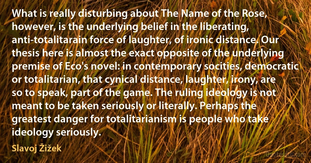 What is really disturbing about The Name of the Rose, however, is the underlying belief in the liberating, anti-totalitarain force of laughter, of ironic distance. Our thesis here is almost the exact opposite of the underlying premise of Eco's novel: in contemporary socities, democratic or totalitarian, that cynical distance, laughter, irony, are so to speak, part of the game. The ruling ideology is not meant to be taken seriously or literally. Perhaps the greatest danger for totalitarianism is people who take ideology seriously. (Slavoj Žižek)