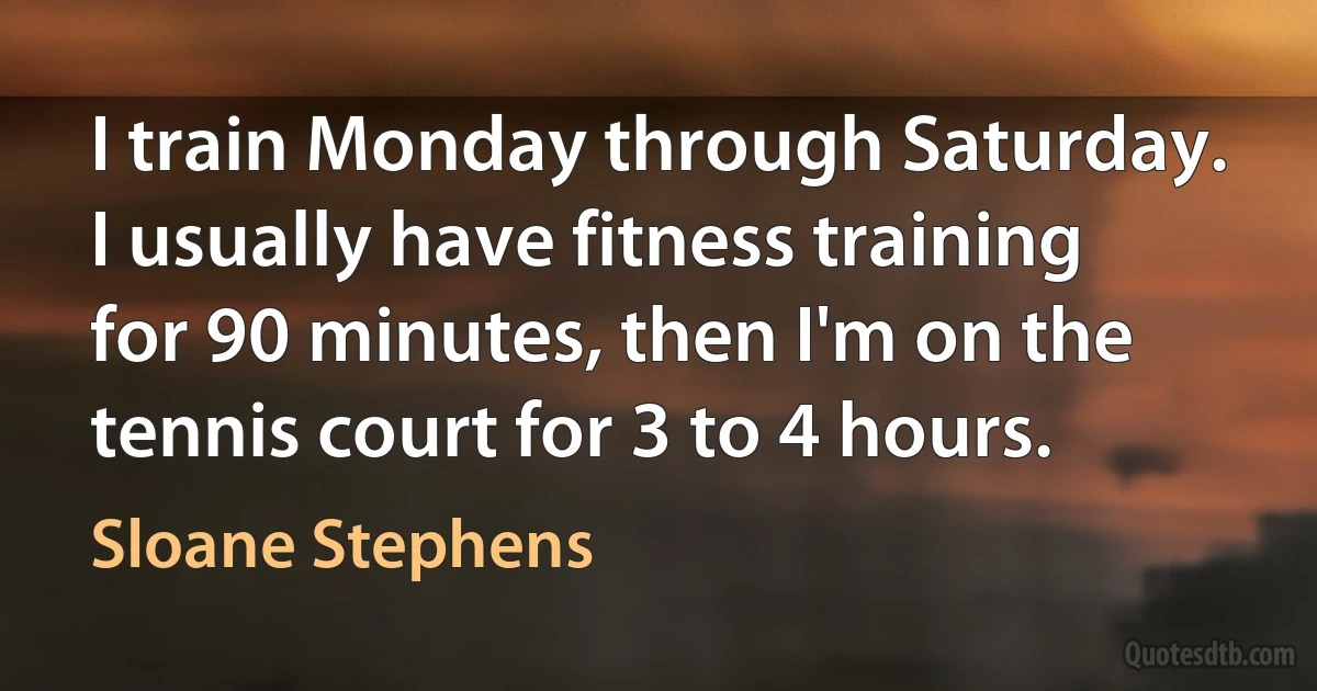 I train Monday through Saturday. I usually have fitness training for 90 minutes, then I'm on the tennis court for 3 to 4 hours. (Sloane Stephens)