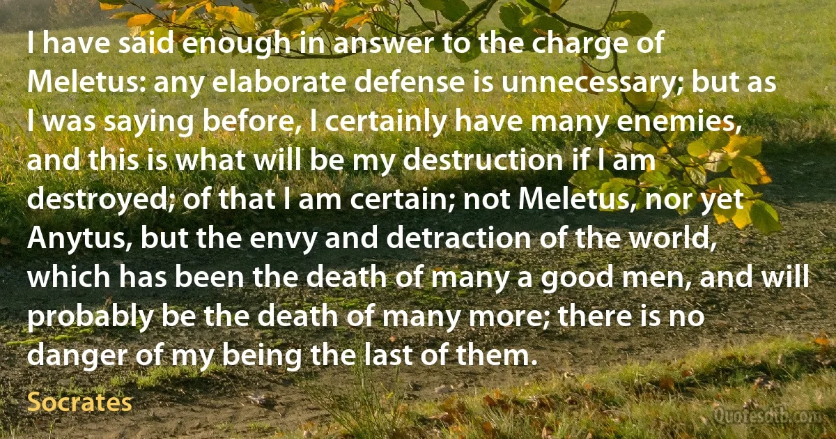 I have said enough in answer to the charge of Meletus: any elaborate defense is unnecessary; but as I was saying before, I certainly have many enemies, and this is what will be my destruction if I am destroyed; of that I am certain; not Meletus, nor yet Anytus, but the envy and detraction of the world, which has been the death of many a good men, and will probably be the death of many more; there is no danger of my being the last of them. (Socrates)