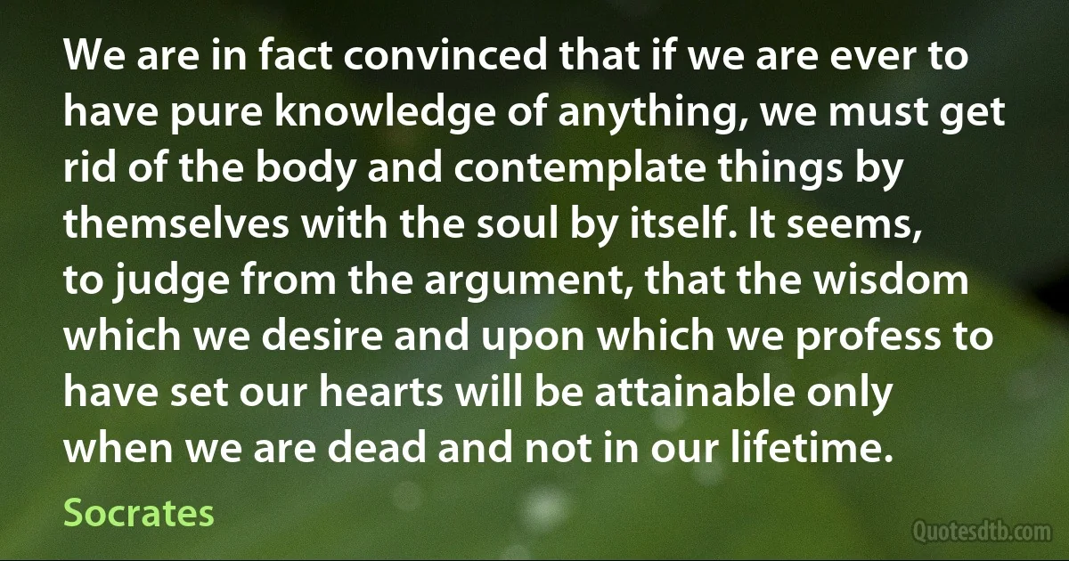 We are in fact convinced that if we are ever to have pure knowledge of anything, we must get rid of the body and contemplate things by themselves with the soul by itself. It seems, to judge from the argument, that the wisdom which we desire and upon which we profess to have set our hearts will be attainable only when we are dead and not in our lifetime. (Socrates)