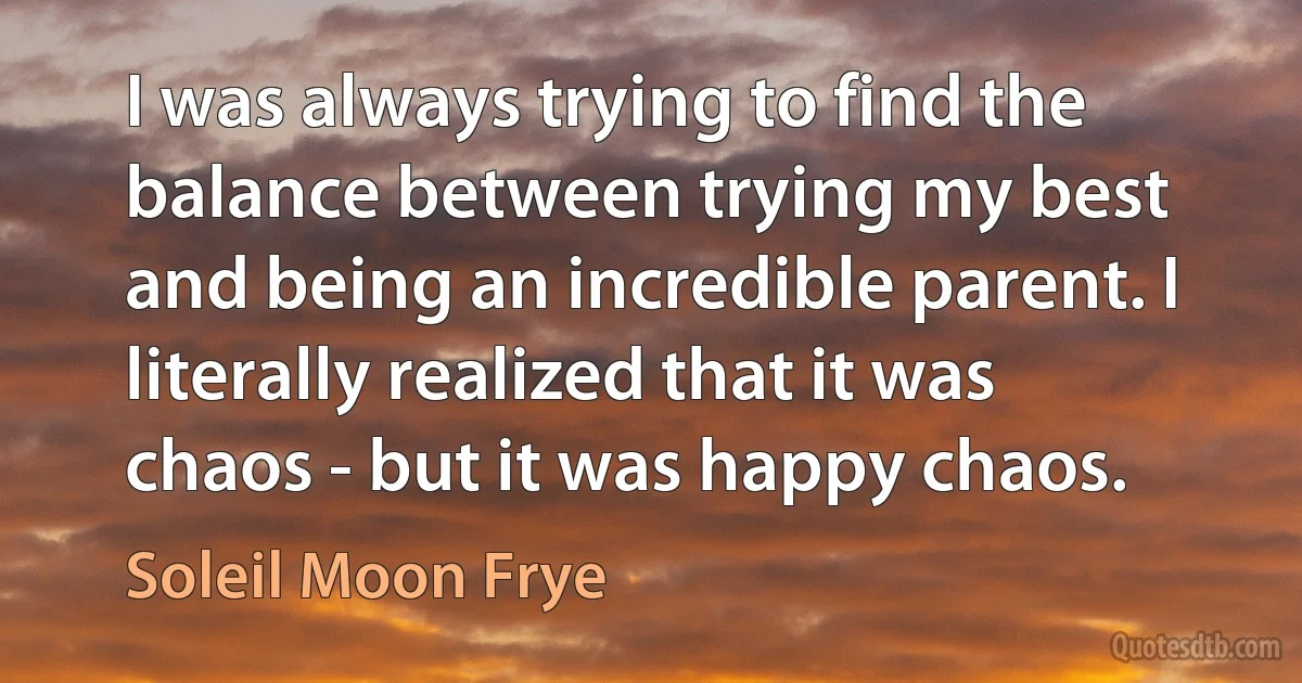 I was always trying to find the balance between trying my best and being an incredible parent. I literally realized that it was chaos - but it was happy chaos. (Soleil Moon Frye)