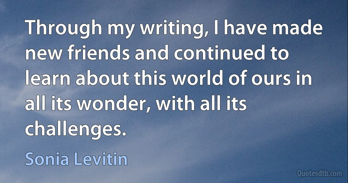 Through my writing, I have made new friends and continued to learn about this world of ours in all its wonder, with all its challenges. (Sonia Levitin)